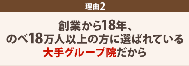 2:創業から18年、 のべ18万人以上の方に選ばれている 大手グループ院だから